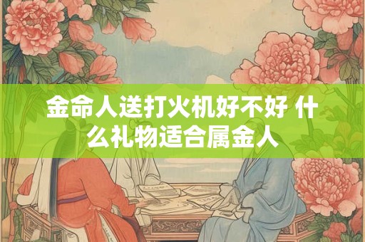金命人送打火机好不好 什么礼物适合属金人