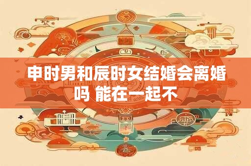 申时男和辰时女结婚会离婚吗 能在一起不