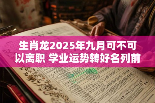 生肖龙2025年九月可不可以离职 学业运势转好名列前茅