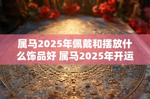 属马2025年佩戴和摆放什么饰品好 属马2025年开运吉祥物