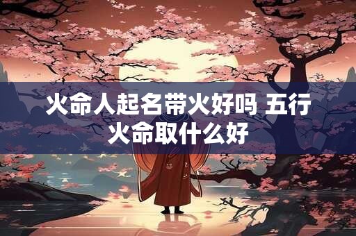火命人起名带火好吗 五行火命取什么好