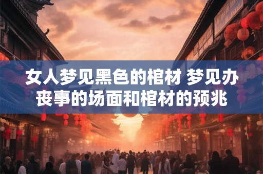 女人梦见黑色的棺材 梦见办丧事的场面和棺材的预兆