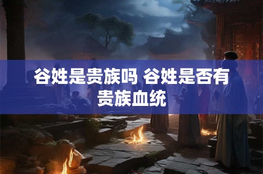 谷姓是贵族吗 谷姓是否有贵族血统 谷姓是贵族吗 谷姓是否有贵族血统