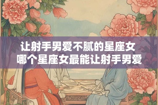 让射手男爱不腻的星座女 哪个星座女最能让射手男爱爱不腻