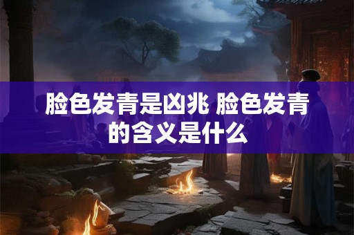 脸色发青是凶兆 脸色发青的含义是什么 脸色发青是凶兆 脸色发青的含义是什么