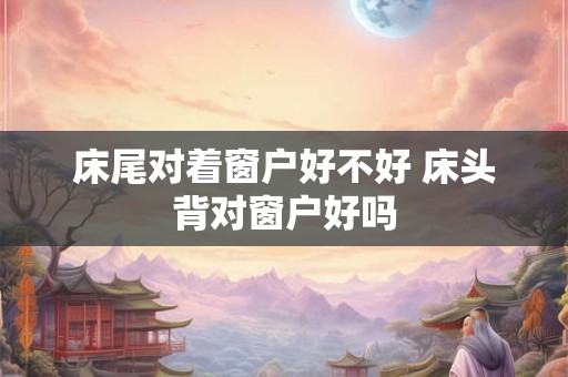 床尾对着窗户好不好 床头背对窗户好吗