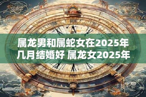 属龙男和属蛇女在2025年几月结婚好 属龙女2025年感情运势 属龙男和属蛇女在2025年几月结婚好 属龙女2025年感情运势