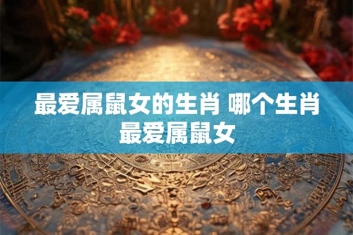 最爱属鼠女的生肖 哪个生肖最爱属鼠女