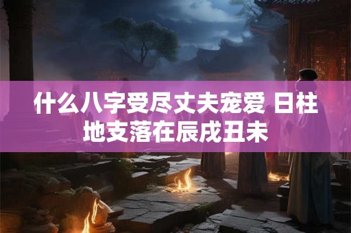 什么八字受尽丈夫宠爱 日柱地支落在辰戌丑未