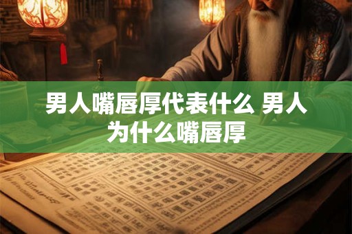 男人嘴唇厚代表什么 男人为什么嘴唇厚