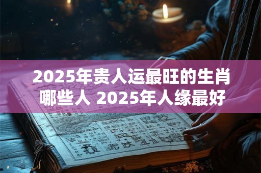 2025年贵人运最旺的生肖 哪些人 2025年人缘最好