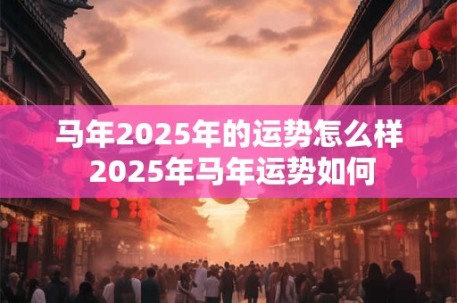 马年2025年的运势怎么样 2025年马年运势如何