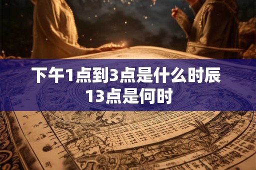 下午1点到3点是什么时辰 13点是何时