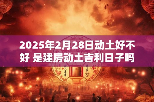 2025年2月28日动土好不好 是建房动土吉利日子吗