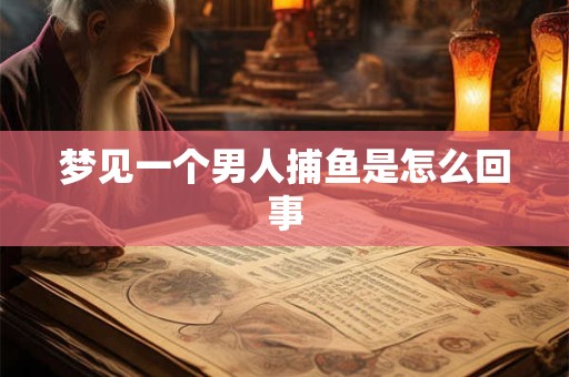梦见一个男人捕鱼是怎么回事 梦见一个男人捕鱼是怎么回事