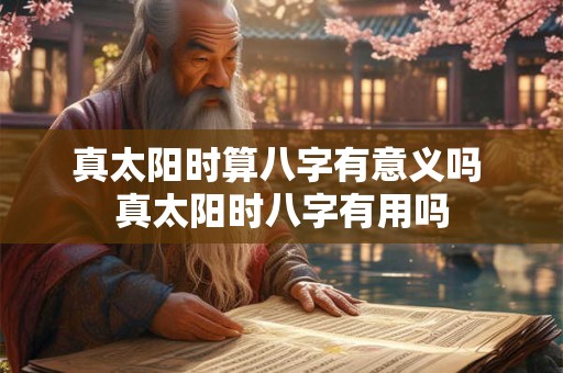 真太阳时算八字有意义吗 真太阳时八字有用吗 真太阳时算八字有意义吗 真太阳时八字有用吗