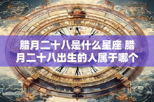 腊月二十八是什么星座 腊月二十八出生的人属于哪个星座