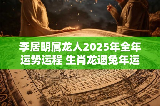 李居明属龙人2025年全年运势运程 生肖龙遇兔年运势如何 李居明属龙人2025年全年运势运程 生肖龙遇兔年运势如何