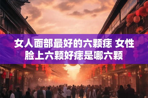女人面部最好的六颗痣 女性脸上六颗好痣是哪六颗