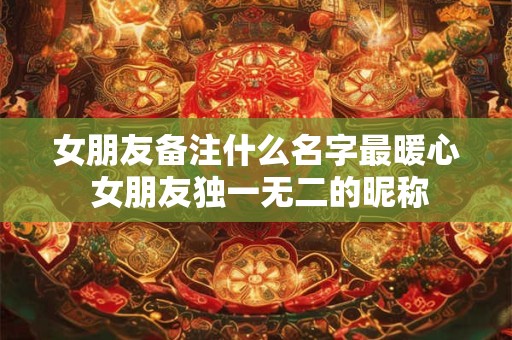 女朋友备注什么名字最暖心 女朋友独一无二的昵称
