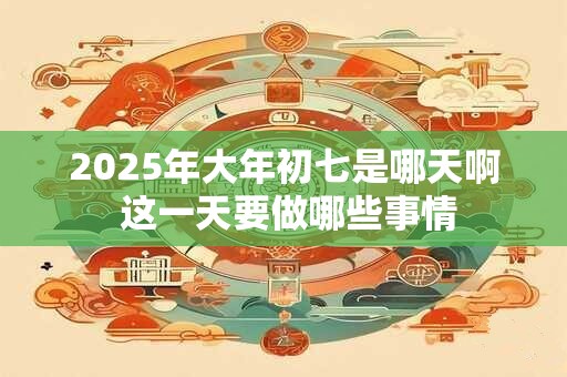 2025年大年初七是哪天啊 这一天要做哪些事情