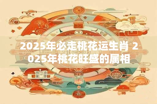 2025年必走桃花运生肖 2025年桃花旺盛的属相