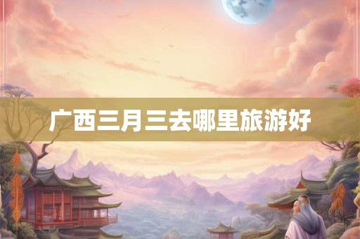 广西三月三去哪里旅游好