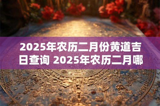 2025年农历二月份黄道吉日查询 2025年农历二月哪天是黄道吉日