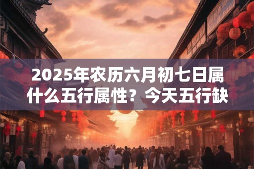 2025年农历六月初七日属什么五行属性？今天五行缺什么