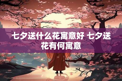 七夕送什么花寓意好 七夕送花有何寓意 七夕送什么花寓意好 七夕送花有何寓意