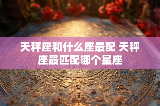 天秤座和什么座最配 天秤座最匹配哪个星座