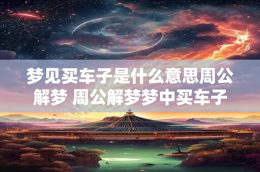 梦见买车子是什么意思周公解梦 周公解梦梦中买车子代表什么