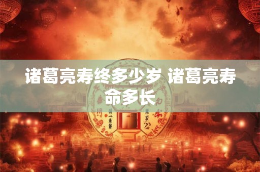 诸葛亮寿终多少岁 诸葛亮寿命多长 诸葛亮寿终多少岁 诸葛亮寿命多长