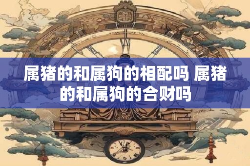 属猪的和属狗的相配吗 属猪的和属狗的合财吗