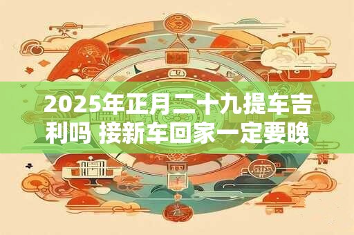 2025年正月二十九提车吉利吗 接新车回家一定要晚上吗