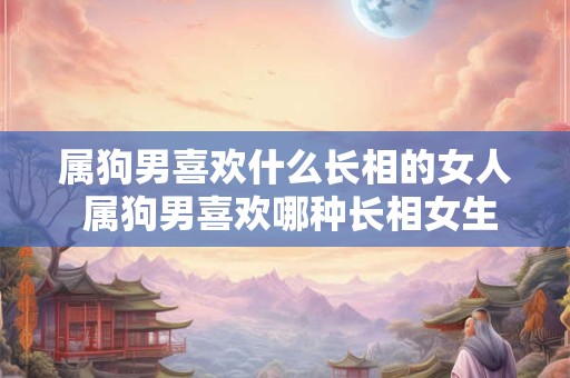 属狗男喜欢什么长相的女人 属狗男喜欢哪种长相女生