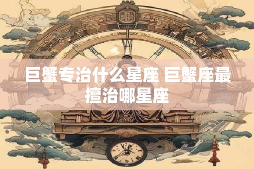 巨蟹专治什么星座 巨蟹座最擅治哪星座