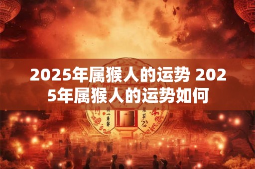 2025年属猴人的运势 2025年属猴人的运势如何 2025年属猴人的运势 2025年属猴人的运势如何