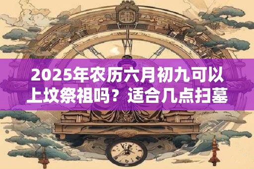 2025年农历六月初九可以上坟祭祖吗？适合几点扫墓？