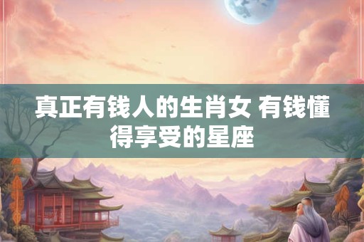 真正有钱人的生肖女 有钱懂得享受的星座