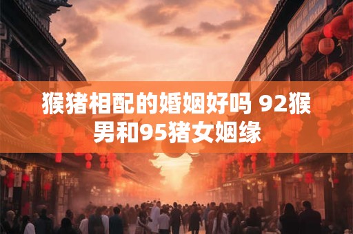 猴猪相配的婚姻好吗 92猴男和95猪女姻缘