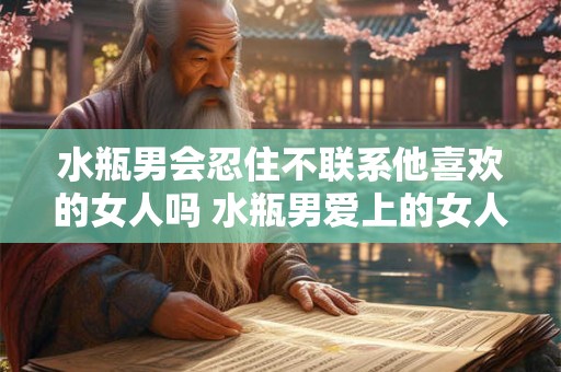 水瓶男会忍住不联系他喜欢的女人吗 水瓶男爱上的女人他能忍住不主动联系吗