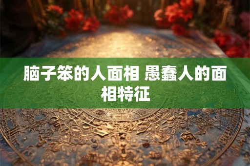 脑子笨的人面相 愚蠢人的面相特征