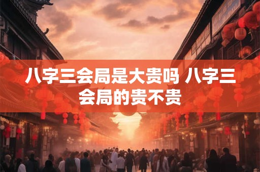 八字三会局是大贵吗 八字三会局的贵不贵