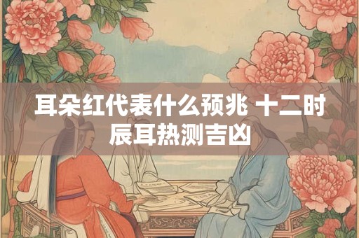 耳朵红代表什么预兆 十二时辰耳热测吉凶