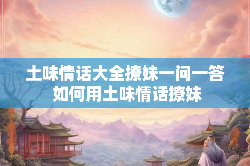 土味情话大全撩妹一问一答 如何用土味情话撩妹