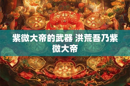 紫微大帝的武器 洪荒吾乃紫微大帝 紫微大帝的武器 洪荒吾乃紫微大帝