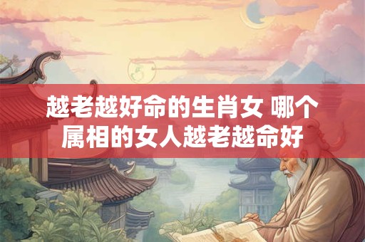 越老越好命的生肖女 哪个属相的女人越老越命好