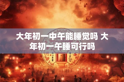 大年初一中午能睡觉吗 大年初一午睡可行吗