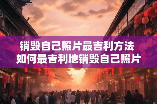 销毁自己照片最吉利方法 如何最吉利地销毁自己照片